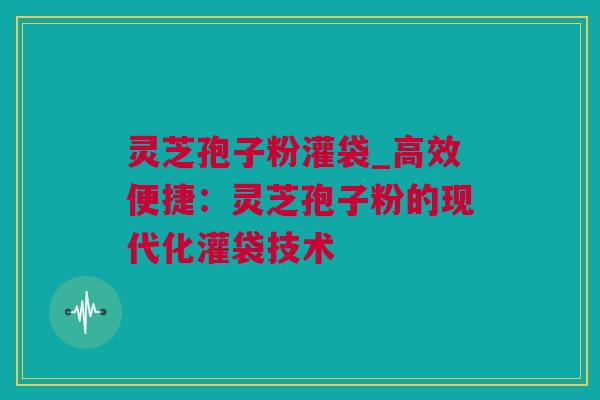 灵芝孢子粉灌袋_高效便捷：灵芝孢子粉的现代化灌袋技术