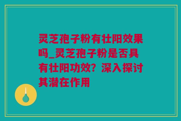 灵芝孢子粉有壮阳效果吗_灵芝孢子粉是否具有壮阳功效？深入探讨其潜在作用