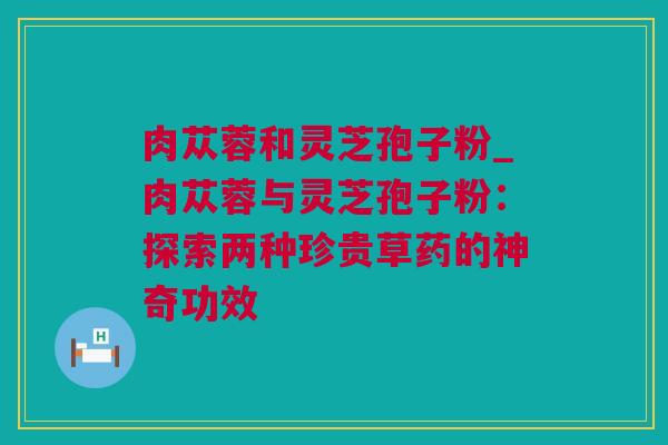 肉苁蓉和灵芝孢子粉_肉苁蓉与灵芝孢子粉：探索两种珍贵草药的神奇功效