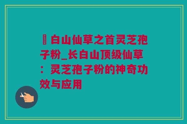 長白山仙草之首灵芝孢子粉_长白山顶级仙草：灵芝孢子粉的神奇功效与应用