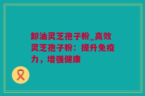卸油灵芝孢子粉_高效灵芝孢子粉：提升免疫力，增强健康