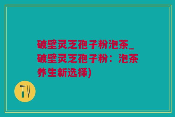 破壁灵芝孢子粉泡茶_破壁灵芝孢子粉：泡茶养生新选择)