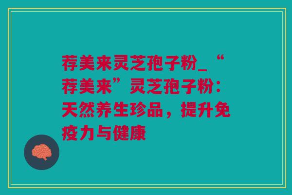 荐美来灵芝孢子粉_“荐美来”灵芝孢子粉：天然养生珍品，提升免疫力与健康