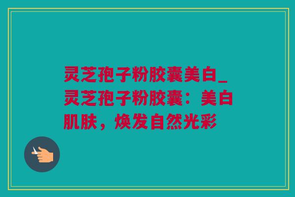 灵芝孢子粉胶囊美白_灵芝孢子粉胶囊：美白肌肤，焕发自然光彩