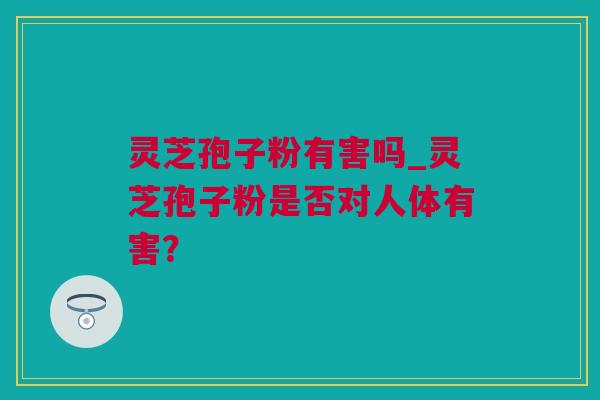 灵芝孢子粉有害吗_灵芝孢子粉是否对人体有害？