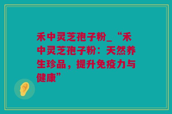 禾中灵芝孢子粉_“禾中灵芝孢子粉：天然养生珍品，提升免疫力与健康”