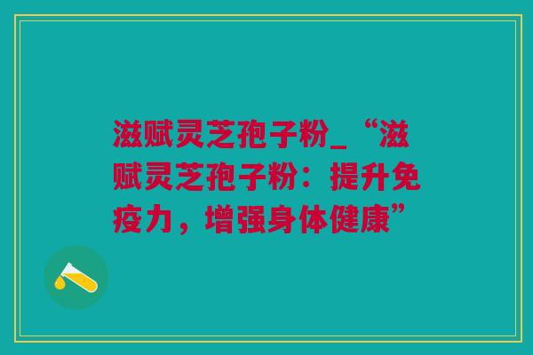 滋赋灵芝孢子粉_“滋赋灵芝孢子粉：提升免疫力，增强身体健康”