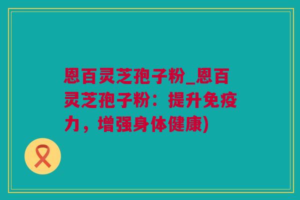 恩百灵芝孢子粉_恩百灵芝孢子粉：提升免疫力，增强身体健康)