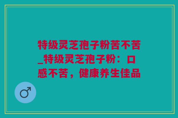 特级灵芝孢子粉苦不苦_特级灵芝孢子粉:口感不苦,健康养生佳品 特级灵芝孢子粉苦不苦_特级灵芝孢子粉:口感不苦,健康养生佳品