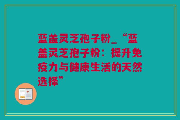 蓝盖灵芝孢子粉_“蓝盖灵芝孢子粉：提升免疫力与健康生活的天然选择”