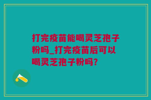 打完疫苗能喝灵芝孢子粉吗_打完疫苗后可以喝灵芝孢子粉吗？