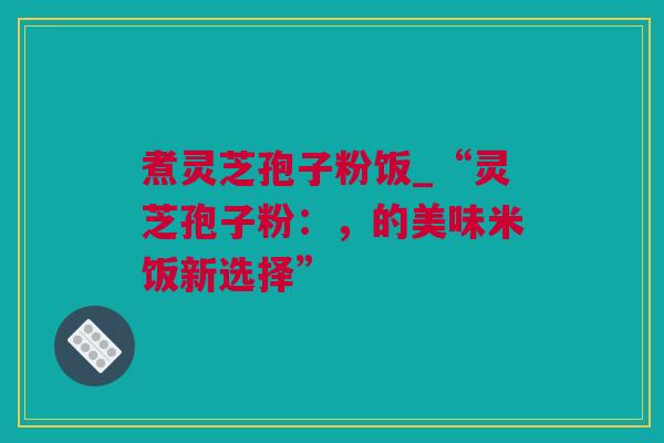 煮灵芝孢子粉饭_“灵芝孢子粉：，的美味米饭新选择”