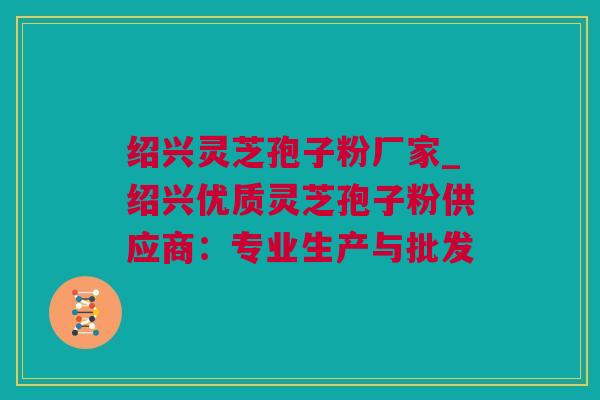 绍兴灵芝孢子粉厂家_绍兴优质灵芝孢子粉供应商：专业生产与批发