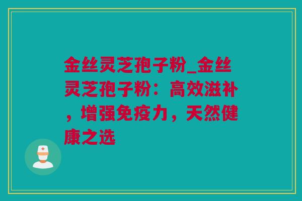 金丝灵芝孢子粉_金丝灵芝孢子粉：高效滋补，增强免疫力，天然健康之选