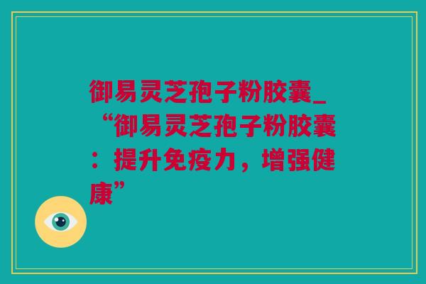 御易灵芝孢子粉胶囊_“御易灵芝孢子粉胶囊：提升免疫力，增强健康”