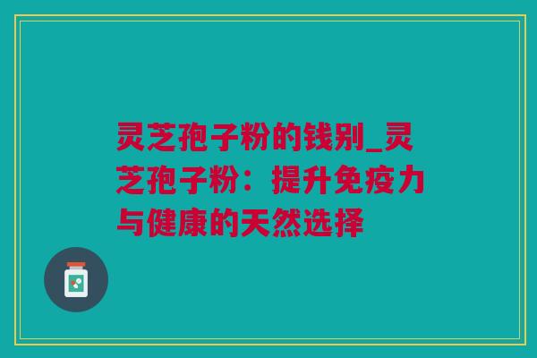 灵芝孢子粉的钱别_灵芝孢子粉：提升免疫力与健康的天然选择