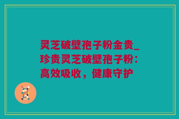 灵芝破壁孢子粉金贵_珍贵灵芝破壁孢子粉：高效吸收，健康守护