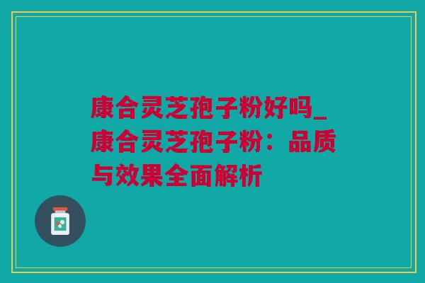 康合灵芝孢子粉好吗_康合灵芝孢子粉：品质与效果全面解析