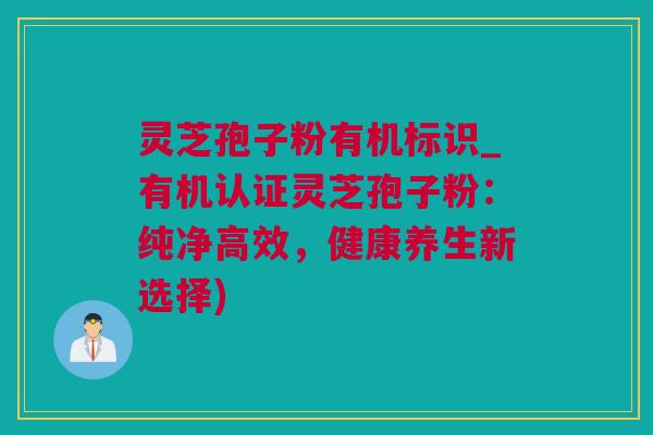 灵芝孢子粉有机标识_有机认证灵芝孢子粉：纯净高效，健康养生新选择)