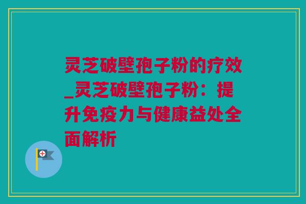 灵芝破壁孢子粉的疗效_灵芝破壁孢子粉：提升免疫力与健康益处全面解析