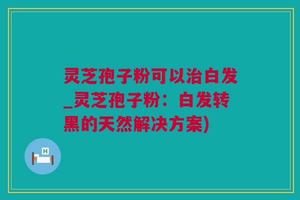 灵芝孢子粉可以治白发_灵芝孢子粉：白发转黑的天然解决方案)