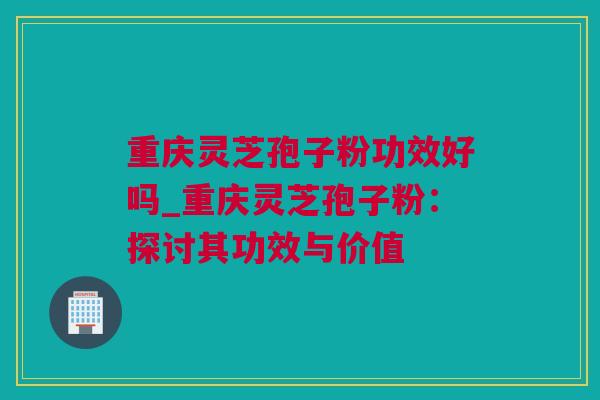 重庆灵芝孢子粉功效好吗_重庆灵芝孢子粉：探讨其功效与价值