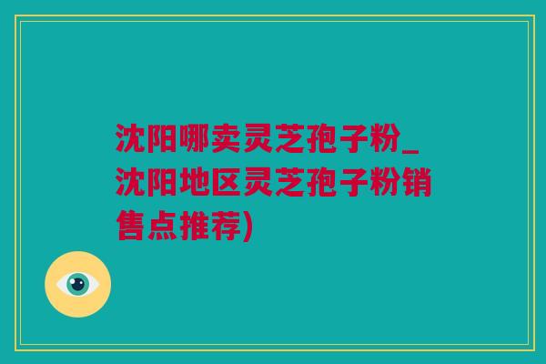 沈阳哪卖灵芝孢子粉_沈阳地区灵芝孢子粉销售点推荐)