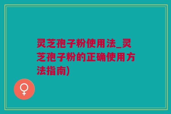 灵芝孢子粉使用法_灵芝孢子粉的正确使用方法指南)