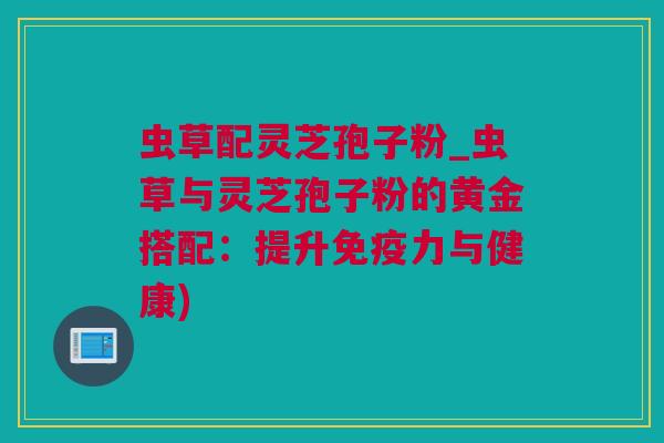 虫草配灵芝孢子粉_虫草与灵芝孢子粉的黄金搭配：提升免疫力与健康)