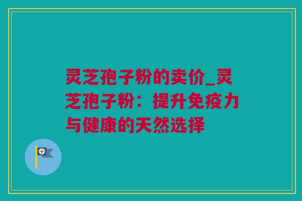 灵芝孢子粉的卖价_灵芝孢子粉：提升免疫力与健康的天然选择