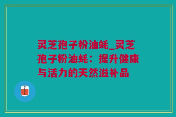 灵芝孢子粉油蚝_灵芝孢子粉油蚝：提升健康与活力的天然滋补品
