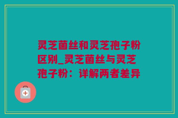 灵芝菌丝和灵芝孢子粉区别_灵芝菌丝与灵芝孢子粉：详解两者差异