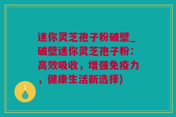 迷你灵芝孢子粉破壁_破壁迷你灵芝孢子粉：高效吸收，增强免疫力，健康生活新选择)