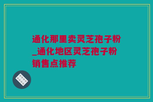 通化那里卖灵芝孢子粉_通化地区灵芝孢子粉销售点推荐