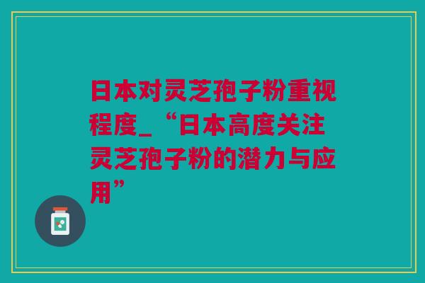 日本对灵芝孢子粉重视程度_“日本高度关注灵芝孢子粉的潜力与应用”