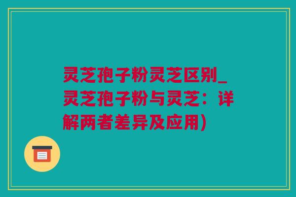 灵芝孢子粉灵芝区别_灵芝孢子粉与灵芝：详解两者差异及应用)