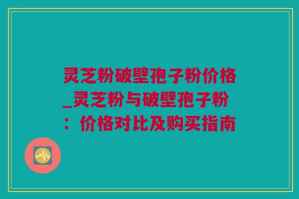 灵芝粉破壁孢子粉价格_灵芝粉与破壁孢子粉：价格对比及购买指南