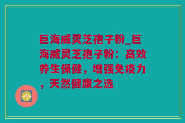 巨海威灵芝孢子粉_巨海威灵芝孢子粉：高效养生保健，增强免疫力，天然健康之选