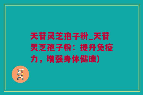 天苷灵芝孢子粉_天苷灵芝孢子粉：提升免疫力，增强身体健康)
