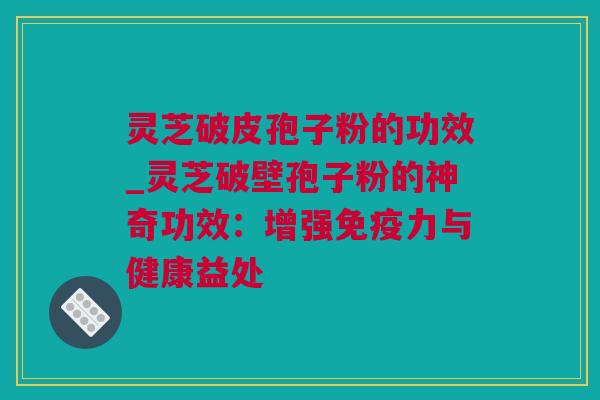 灵芝破皮孢子粉的功效_灵芝破壁孢子粉的神奇功效：增强免疫力与健康益处