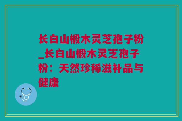 长白山椴木灵芝孢子粉_长白山椴木灵芝孢子粉：天然珍稀滋补品与健康