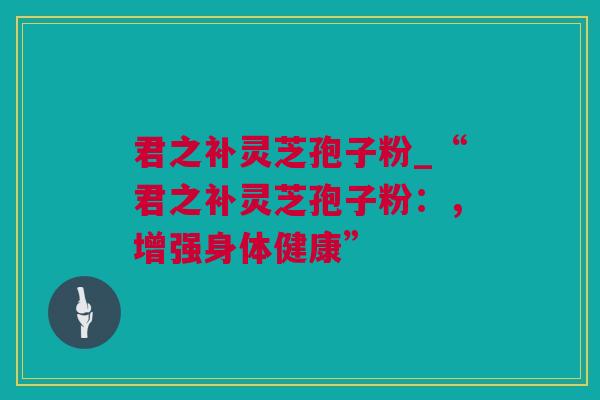 君之补灵芝孢子粉_“君之补灵芝孢子粉：，增强身体健康”