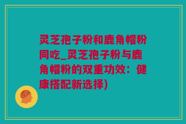 灵芝孢子粉和鹿角帽粉同吃_灵芝孢子粉与鹿角帽粉的双重功效：健康搭配新选择)