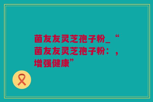 菌友友灵芝孢子粉_“菌友友灵芝孢子粉：，增强健康”