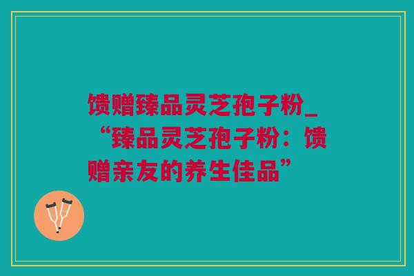 馈赠臻品灵芝孢子粉_“臻品灵芝孢子粉：馈赠亲友的养生佳品”