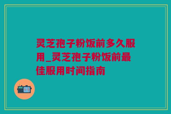 灵芝孢子粉饭前多久服用_灵芝孢子粉饭前最佳服用时间指南