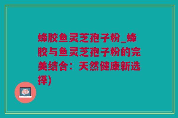 蜂胶鱼灵芝孢子粉_蜂胶与鱼灵芝孢子粉的完美结合：天然健康新选择)