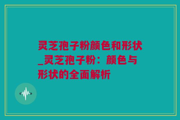 灵芝孢子粉颜色和形状_灵芝孢子粉：颜色与形状的全面解析