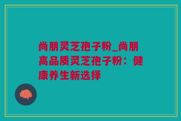 尚朋灵芝孢子粉_尚朋高品质灵芝孢子粉：健康养生新选择