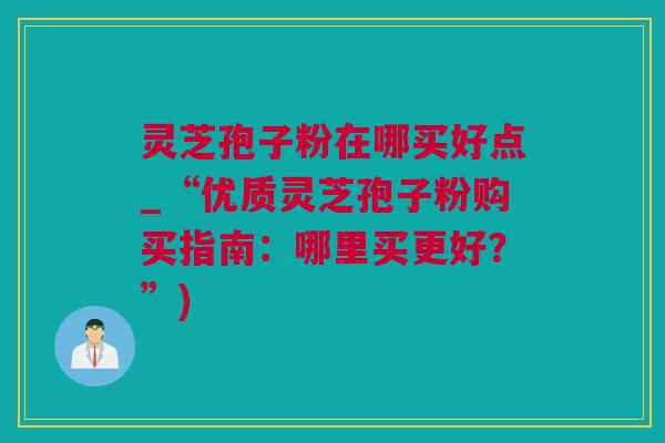 灵芝孢子粉在哪买好点_“优质灵芝孢子粉购买指南：哪里买更好？”)